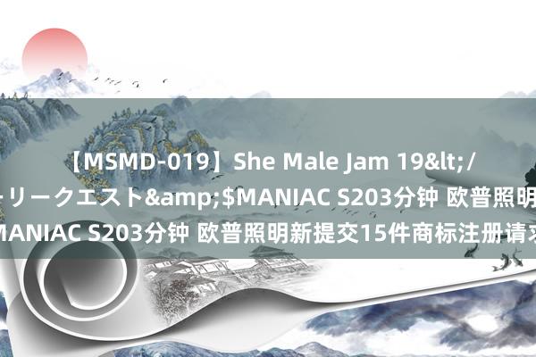 【MSMD-019】She Male Jam 19</a>2008-08-04グローリークエスト&$MANIAC S203分钟 欧普照明新提交15件商标注册请求