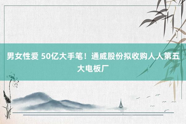 男女性爱 50亿大手笔！通威股份拟收购人人第五大电板厂