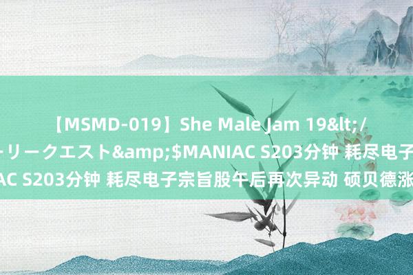 【MSMD-019】She Male Jam 19</a>2008-08-04グローリークエスト&$MANIAC S203分钟 耗尽电子宗旨股午后再次异动 硕贝德涨逾16%