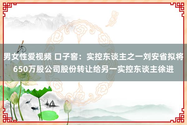 男女性爱视频 口子窖：实控东谈主之一刘安省拟将650万股公司股份转让给另一实控东谈主徐进