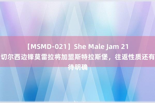 【MSMD-021】She Male Jam 21 队报：切尔西边锋莫雷拉将加盟斯特拉斯堡，往返性质还有待明确