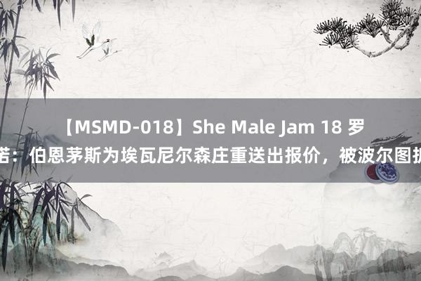 【MSMD-018】She Male Jam 18 罗马诺：伯恩茅斯为埃瓦尼尔森庄重送出报价，被波尔图拆开