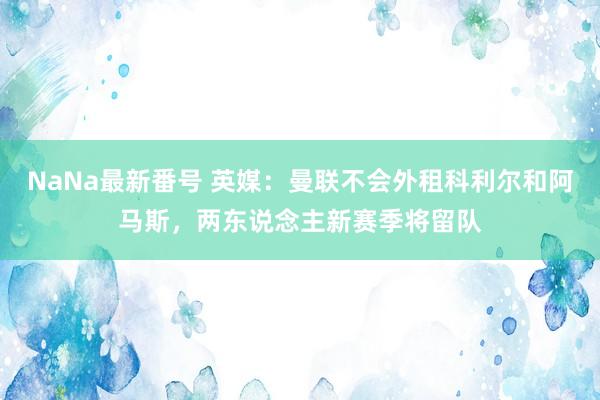 NaNa最新番号 英媒：曼联不会外租科利尔和阿马斯，两东说念主新赛季将留队