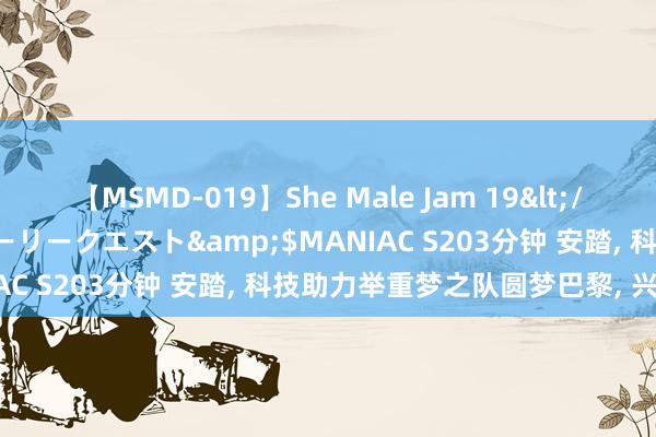 【MSMD-019】She Male Jam 19</a>2008-08-04グローリークエスト&$MANIAC S203分钟 安踏， 科技助力举重梦之队圆梦巴黎， 兴致不凡