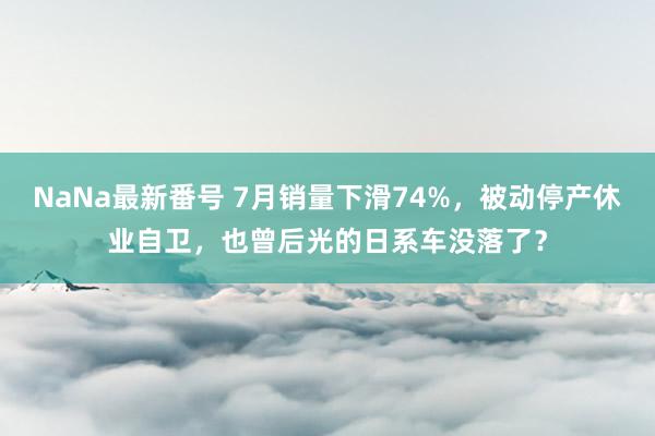 NaNa最新番号 7月销量下滑74%，被动停产休业自卫，也曾后光的日系车没落了？