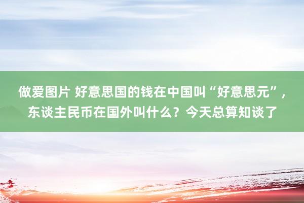 做爱图片 好意思国的钱在中国叫“好意思元”，东谈主民币在国外叫什么？今天总算知谈了