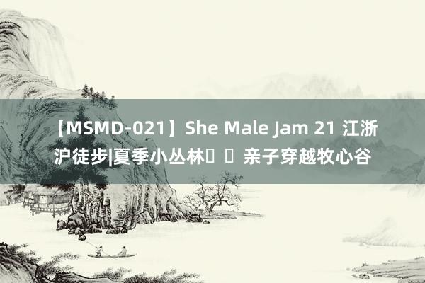 【MSMD-021】She Male Jam 21 江浙沪徒步|夏季小丛林❗️亲子穿越牧心谷