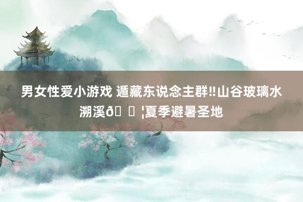 男女性爱小游戏 遁藏东说念主群‼山谷玻璃水溯溪?夏季避暑圣地