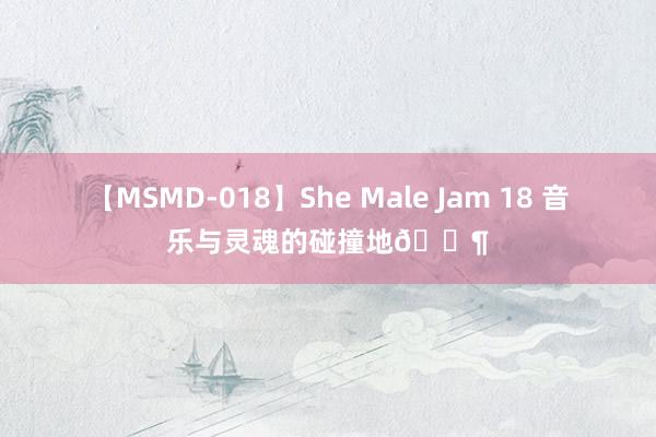 【MSMD-018】She Male Jam 18 音乐与灵魂的碰撞地?