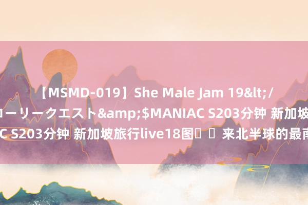 【MSMD-019】She Male Jam 19</a>2008-08-04グローリークエスト&$MANIAC S203分钟 新加坡旅行live18图⛲️来北半球的最南端吸氧