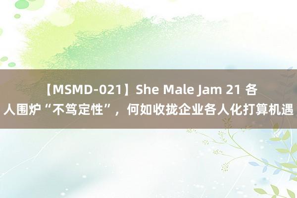 【MSMD-021】She Male Jam 21 各人围炉“不笃定性”，何如收拢企业各人化打算机遇