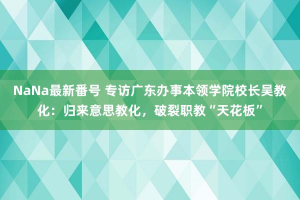 NaNa最新番号 专访广东办事本领学院校长吴教化：归来意思教化，破裂职教“天花板”