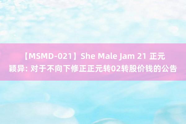 【MSMD-021】She Male Jam 21 正元颖异: 对于不向下修正正元转02转股价钱的公告