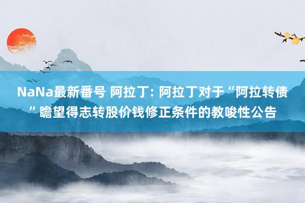 NaNa最新番号 阿拉丁: 阿拉丁对于“阿拉转债”瞻望得志转股价钱修正条件的教唆性公告