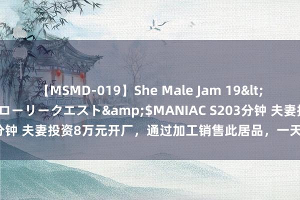 【MSMD-019】She Male Jam 19</a>2008-08-04グローリークエスト&$MANIAC S203分钟 夫妻投资8万元开厂，通过加工销售此居品，一天纯利润700多不难！