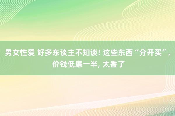 男女性爱 好多东谈主不知谈! 这些东西“分开买”, 价钱低廉一半, 太香了