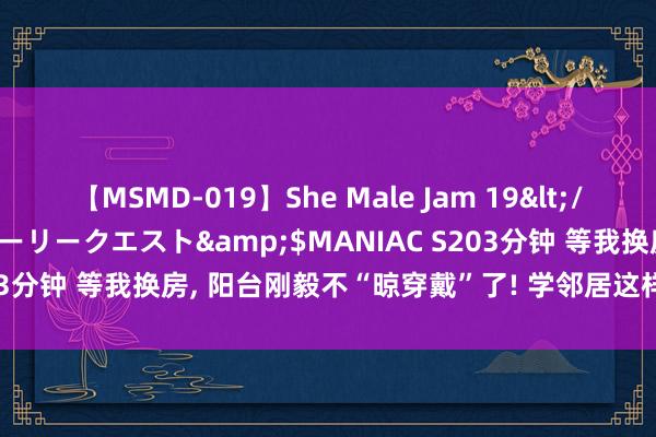 【MSMD-019】She Male Jam 19</a>2008-08-04グローリークエスト&$MANIAC S203分钟 等我换房， 阳台刚毅不“晾穿戴”了! 学邻居这样预备， 真高等!