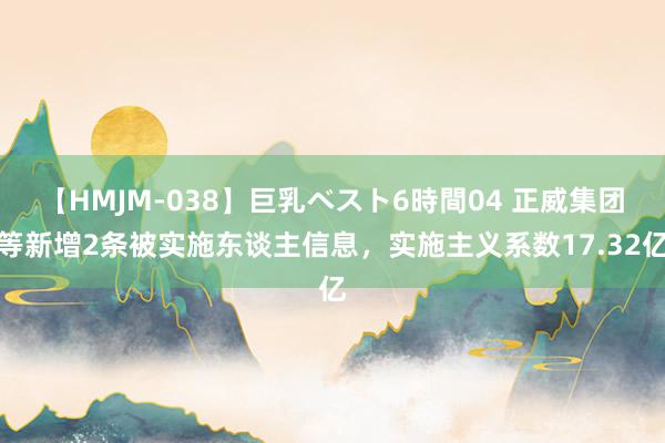 【HMJM-038】巨乳ベスト6時間04 正威集团等新增2条被实施东谈主信息，实施主义系数17.32亿