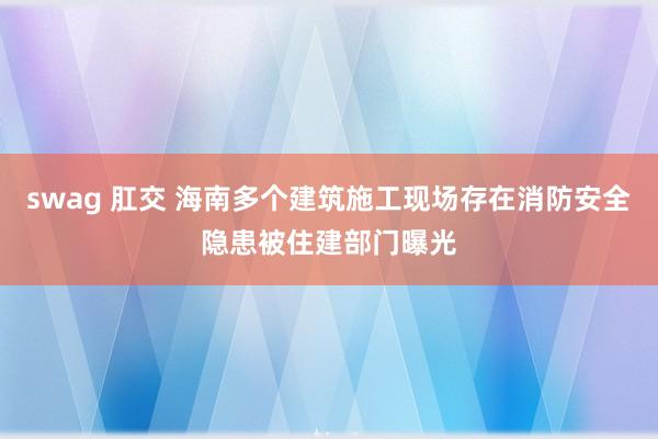 swag 肛交 海南多个建筑施工现场存在消防安全隐患被住建部门曝光