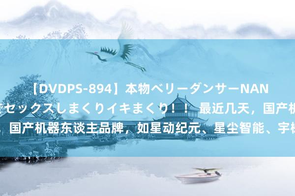 【DVDPS-894】本物ベリーダンサーNANA第2弾 悦楽の腰使いでセックスしまくりイキまくり！！ 最近几天，国产机器东谈主品牌，如星动纪元、星尘智能、宇树还有稚晖君的智元