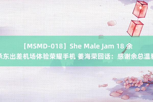 【MSMD-018】She Male Jam 18 余承东出差机场体验荣耀手机 姜海荣回话：感谢余总温雅