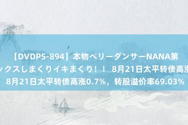 【DVDPS-894】本物ベリーダンサーNANA第2弾 悦楽の腰使いでセックスしまくりイキまくり！！ 8月21日太平转债高涨0.7%，转股溢价率69.03%