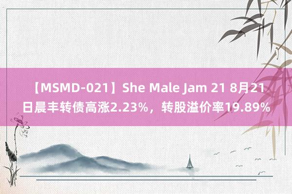 【MSMD-021】She Male Jam 21 8月21日晨丰转债高涨2.23%，转股溢价率19.89%