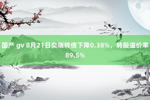 国产 gv 8月21日奕瑞转债下降0.38%，转股溢价率89.5%