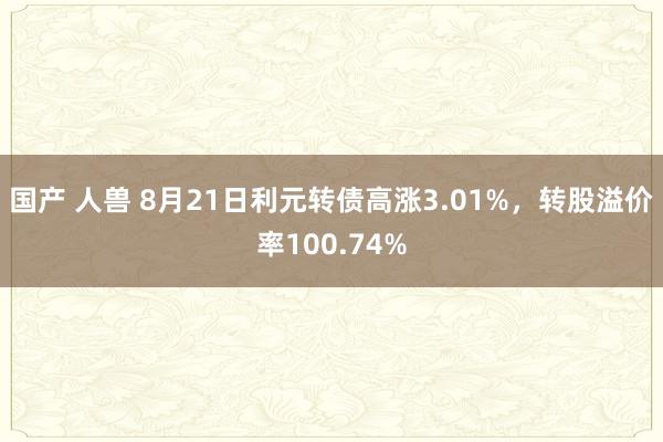 国产 人兽 8月21日利元转债高涨3.01%，转股溢价率100.74%