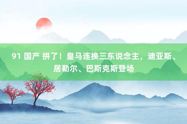 91 国产 拼了！皇马连换三东说念主，迪亚斯、居勒尔、巴斯克斯登场