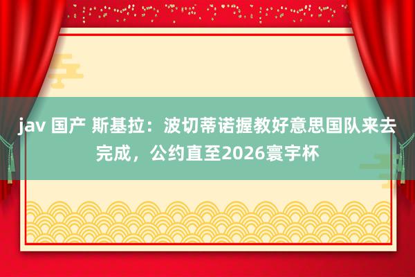 jav 国产 斯基拉：波切蒂诺握教好意思国队来去完成，公约直至2026寰宇杯