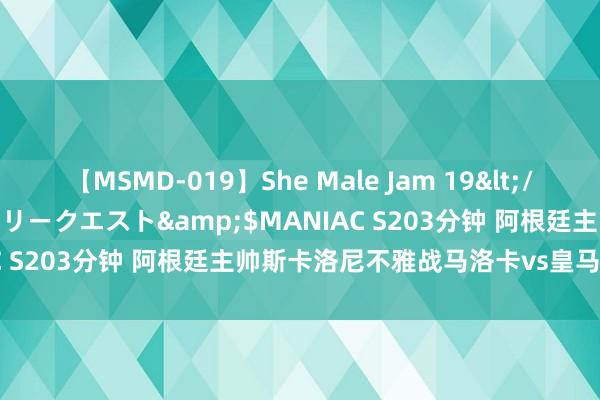 【MSMD-019】She Male Jam 19</a>2008-08-04グローリークエスト&$MANIAC S203分钟 阿根廷主帅斯卡洛尼不雅战马洛卡vs皇马联赛首战