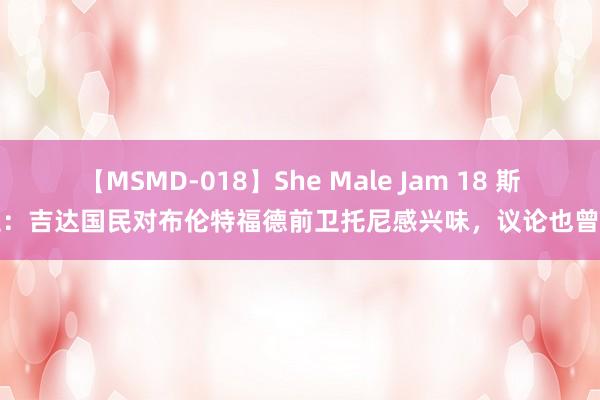 【MSMD-018】She Male Jam 18 斯基拉：吉达国民对布伦特福德前卫托尼感兴味，议论也曾启动