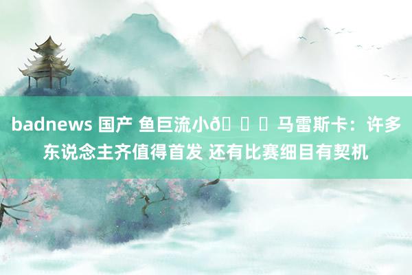 badnews 国产 鱼巨流小?马雷斯卡：许多东说念主齐值得首发 还有比赛细目有契机