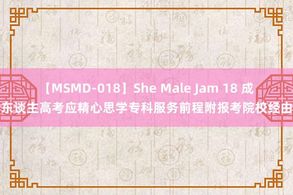 【MSMD-018】She Male Jam 18 成东谈主高考应精心思学专科服务前程附报考院校经由