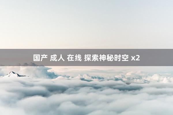 国产 成人 在线 探索神秘时空 x2