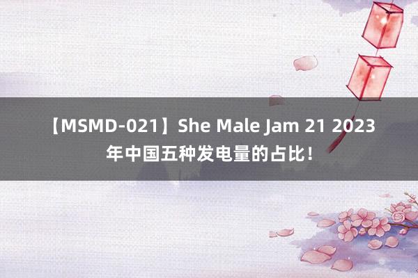 【MSMD-021】She Male Jam 21 2023年中国五种发电量的占比！