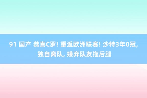 91 国产 恭喜C罗! 重返欧洲联赛! 沙特3年0冠, 独自离队, 嫌弃队友拖后腿