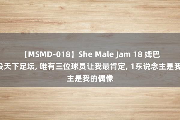 【MSMD-018】She Male Jam 18 姆巴佩: 现役天下足坛, 唯有三位球员让我最肯定, 1东说念主是我的偶像