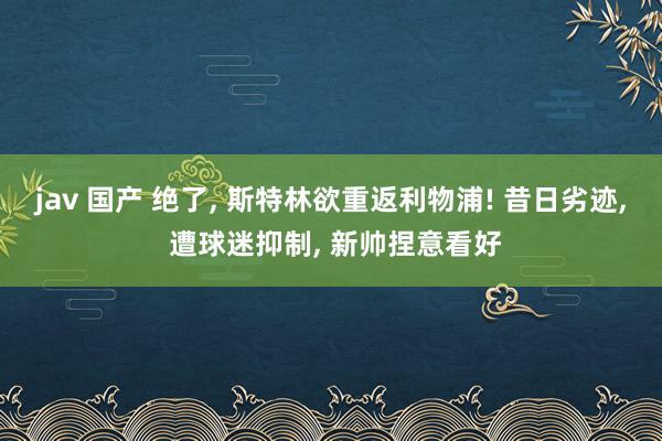 jav 国产 绝了, 斯特林欲重返利物浦! 昔日劣迹, 遭球迷抑制, 新帅捏意看好