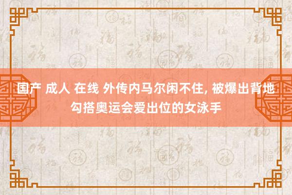 国产 成人 在线 外传内马尔闲不住， 被爆出背地勾搭奥运会爱出位的女泳手