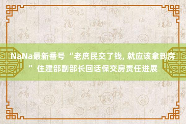 NaNa最新番号 “老庶民交了钱, 就应该拿到房” 住建部副部长回话保交房责任进展