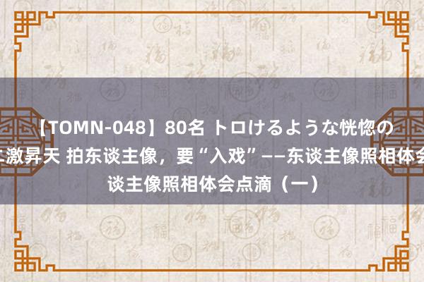 【TOMN-048】80名 トロけるような恍惚の表情 クンニ激昇天 拍东谈主像，要“入戏”——东谈主像照相体会点滴（一）