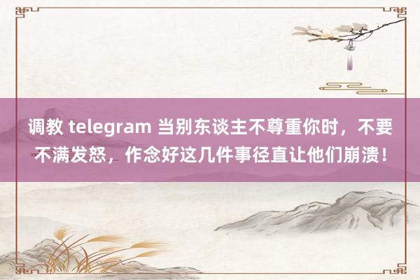 调教 telegram 当别东谈主不尊重你时，不要不满发怒，作念好这几件事径直让他们崩溃！