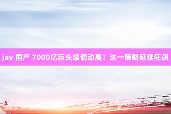 jav 国产 7000亿巨头续调动高！这一策略延续狂飙