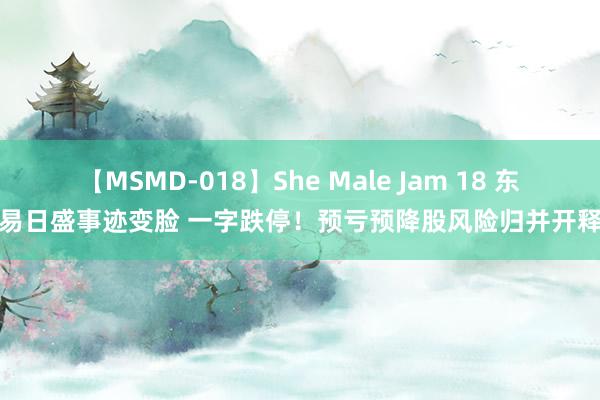 【MSMD-018】She Male Jam 18 东易日盛事迹变脸 一字跌停！预亏预降股风险归并开释