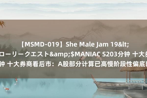 【MSMD-019】She Male Jam 19</a>2008-08-04グローリークエスト&$MANIAC S203分钟 十大券商看后市：A股部分计算已高慢阶段性偏底部特征 盘曲渐行渐近