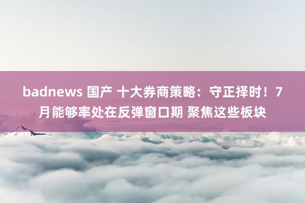 badnews 国产 十大券商策略：守正择时！7月能够率处在反弹窗口期 聚焦这些板块