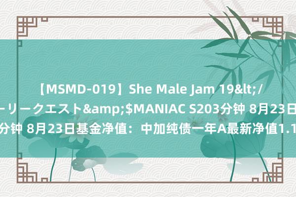 【MSMD-019】She Male Jam 19</a>2008-08-04グローリークエスト&$MANIAC S203分钟 8月23日基金净值：中加纯债一年A最新净值1.1466，跌0.18%