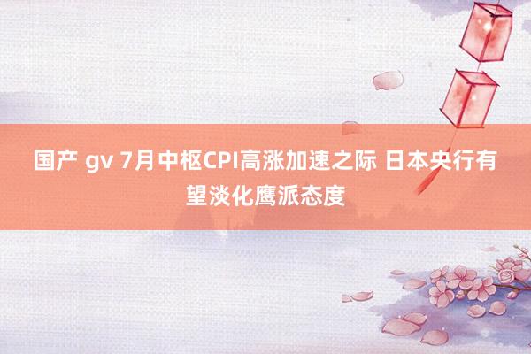 国产 gv 7月中枢CPI高涨加速之际 日本央行有望淡化鹰派态度